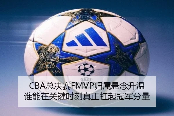 CBA总决赛FMVP归属悬念升温 谁能在关键时刻真正扛起冠军分量