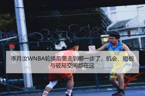 李月汝WNBA轮换前景走到哪一步了，机会、短板与破局空间都在这（c7yule）